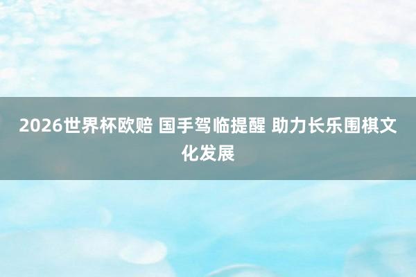 2026世界杯欧赔 国手驾临提醒 助力长乐围棋文化发展