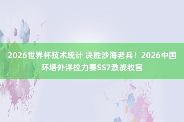 2026世界杯技术统计 决胜沙海老兵！2026中国环塔外洋拉力赛SS7激战收官