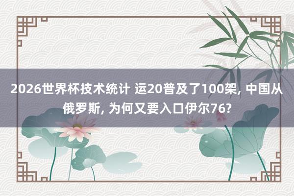 2026世界杯技术统计 运20普及了100架， 中国从俄罗斯， 为何又要入口伊尔76?