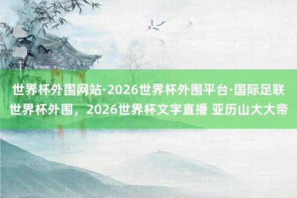 世界杯外围网站·2026世界杯外围平台·国际足联世界杯外围,2026世界杯文字直播 亚历山大大帝