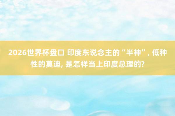 2026世界杯盘口 印度东说念主的“半神”, 低种性的莫迪, 是怎样当上印度总理的?