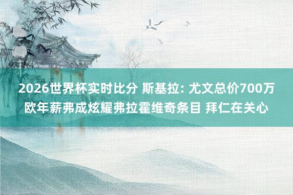 2026世界杯实时比分 斯基拉: 尤文总价700万欧年薪弗成炫耀弗拉霍维奇条目 拜仁在关心