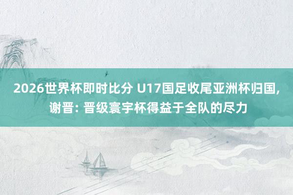 2026世界杯即时比分 U17国足收尾亚洲杯归国， 谢晋: 晋级寰宇杯得益于全队的尽力