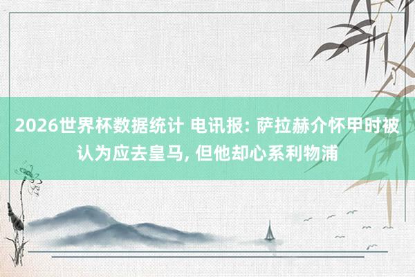 2026世界杯数据统计 电讯报: 萨拉赫介怀甲时被认为应去皇马, 但他却心系利物浦