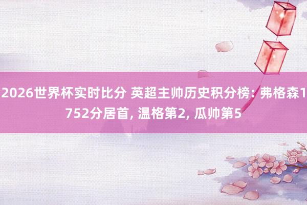 2026世界杯实时比分 英超主帅历史积分榜: 弗格森1752分居首, 温格第2, 瓜帅第5