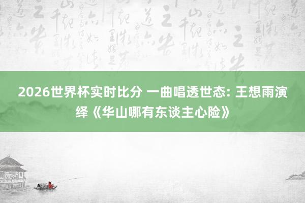 2026世界杯实时比分 一曲唱透世态: 王想雨演绎《华山哪有东谈主心险》