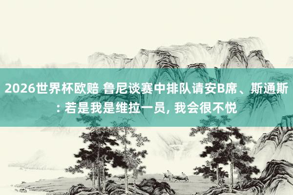 2026世界杯欧赔 鲁尼谈赛中排队请安B席、斯通斯: 若是我是维拉一员， 我会很不悦