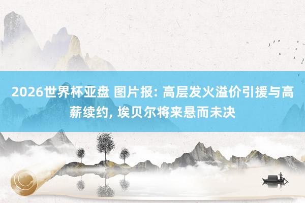 2026世界杯亚盘 图片报: 高层发火溢价引援与高薪续约, 埃贝尔将来悬而未决