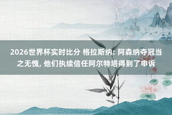 2026世界杯实时比分 格拉斯纳: 阿森纳夺冠当之无愧， 他们执续信任阿尔特塔得到了申诉