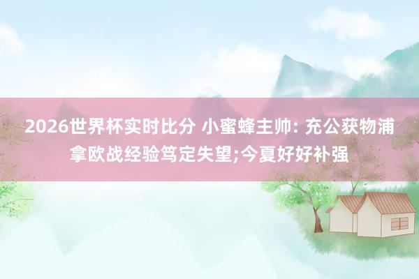 2026世界杯实时比分 小蜜蜂主帅: 充公获物浦拿欧战经验笃定失望;今夏好好补强