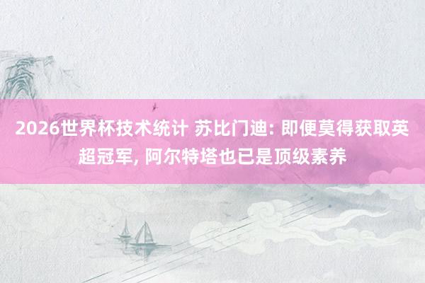 2026世界杯技术统计 苏比门迪: 即便莫得获取英超冠军， 阿尔特塔也已是顶级素养