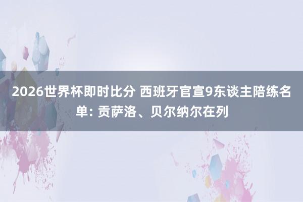 2026世界杯即时比分 西班牙官宣9东谈主陪练名单: 贡萨洛、贝尔纳尔在列