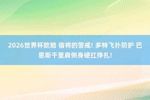 2026世界杯欧赔 宿将的警戒! 多特飞扑防护 巴恩斯千里肩侧身硬扛挣扎!