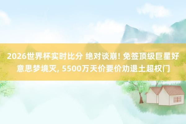 2026世界杯实时比分 绝对谈崩! 免签顶级巨星好意思梦境灭， 5500万天价要价劝退土超权门