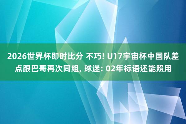 2026世界杯即时比分 不巧! U17宇宙杯中国队差点跟巴哥再次同组， 球迷: 02年标语还能照用
