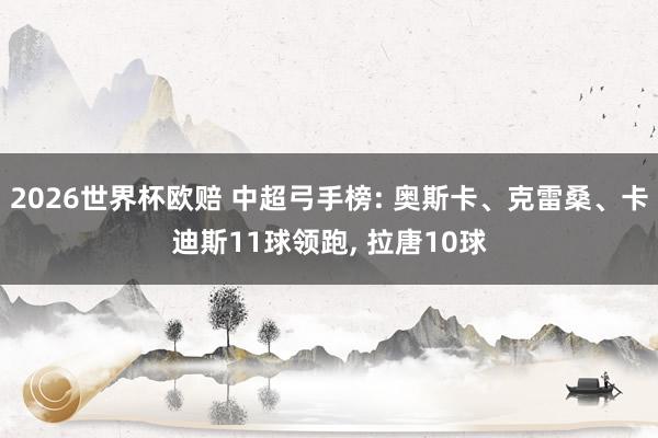 2026世界杯欧赔 中超弓手榜: 奥斯卡、克雷桑、卡迪斯11球领跑, 拉唐10球
