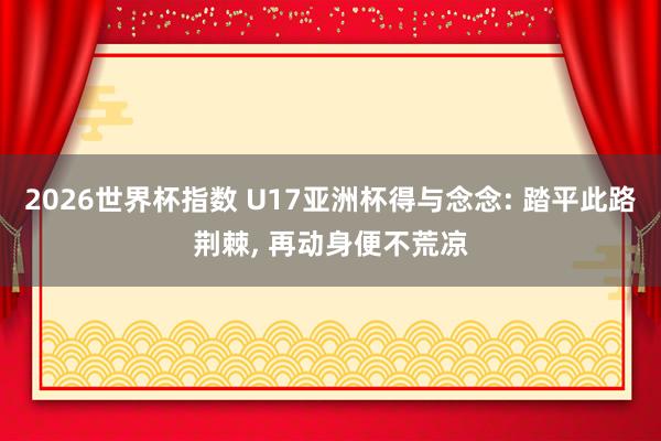 2026世界杯指数 U17亚洲杯得与念念: 踏平此路荆棘, 再动身便不荒凉