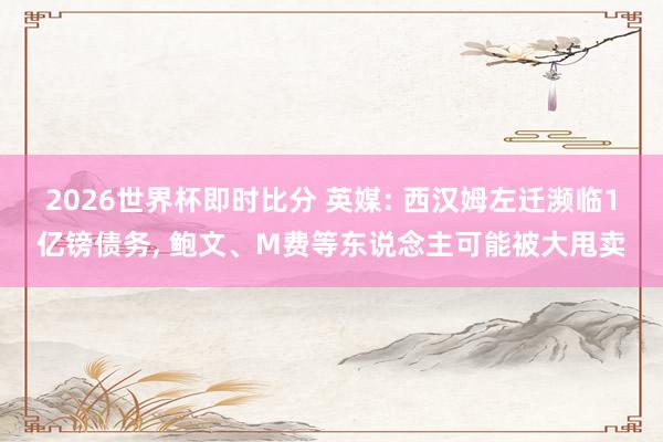 2026世界杯即时比分 英媒: 西汉姆左迁濒临1亿镑债务， 鲍文、M费等东说念主可能被大甩卖