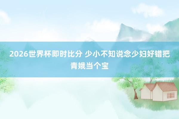 2026世界杯即时比分 少小不知说念少妇好错把青娥当个宝