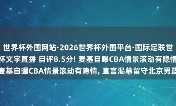 世界杯外围网站·2026世界杯外围平台·国际足联世界杯外围，2026世界杯文字直播 自评8.5分! 麦基自曝CBA情景滚动有隐情， 直言渴慕留守北京男篮