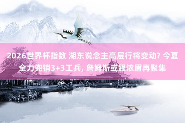 2026世界杯指数 湖东说念主高层行将变动? 今夏全力兜销3+3工兵, 詹姆斯或跟浓眉再聚集