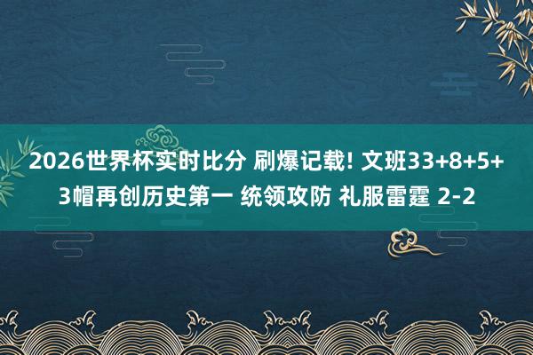 2026世界杯实时比分 刷爆记载! 文班33+8+5+3帽再创历史第一 统领攻防 礼服雷霆 2-2