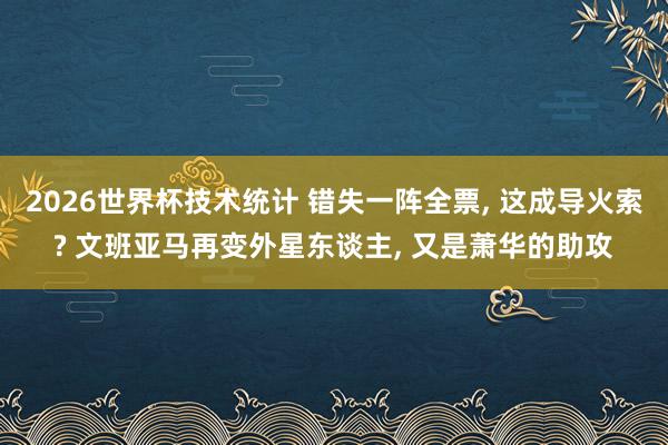 2026世界杯技术统计 错失一阵全票, 这成导火索? 文班亚马再变外星东谈主, 又是萧华的助攻