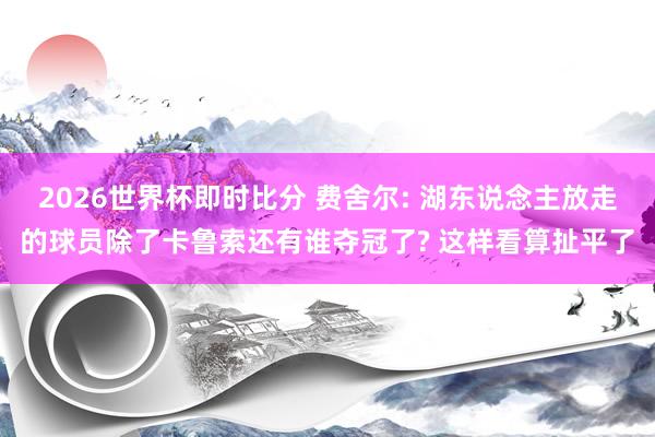 2026世界杯即时比分 费舍尔: 湖东说念主放走的球员除了卡鲁索还有谁夺冠了? 这样看算扯平了