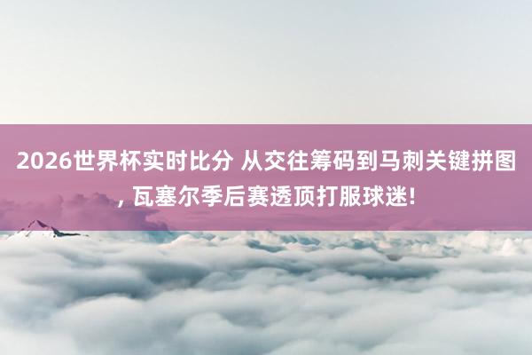2026世界杯实时比分 从交往筹码到马刺关键拼图, 瓦塞尔季后赛透顶打服球迷!