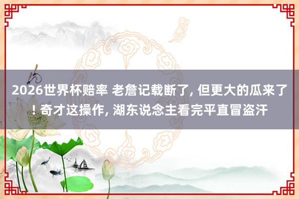 2026世界杯赔率 老詹记载断了, 但更大的瓜来了! 奇才这操作, 湖东说念主看完平直冒盗汗