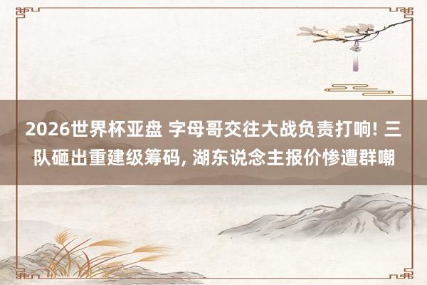 2026世界杯亚盘 字母哥交往大战负责打响! 三队砸出重建级筹码, 湖东说念主报价惨遭群嘲