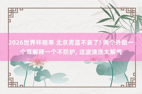 2026世界杯赔率 北京男篮不装了! 两个外助一个骂解释一个不防护， 这波清洗太解气
