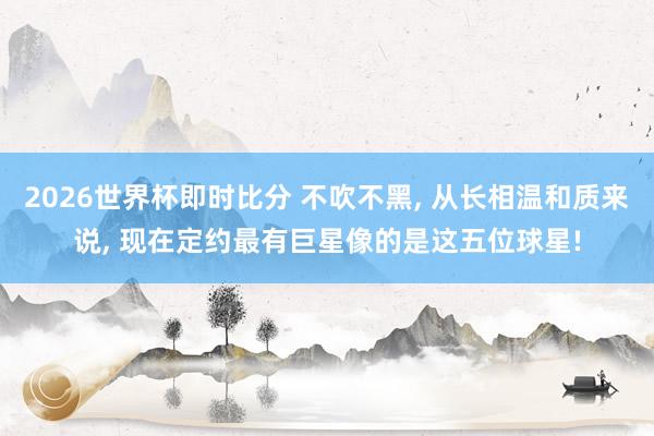 2026世界杯即时比分 不吹不黑, 从长相温和质来说, 现在定约最有巨星像的是这五位球星!