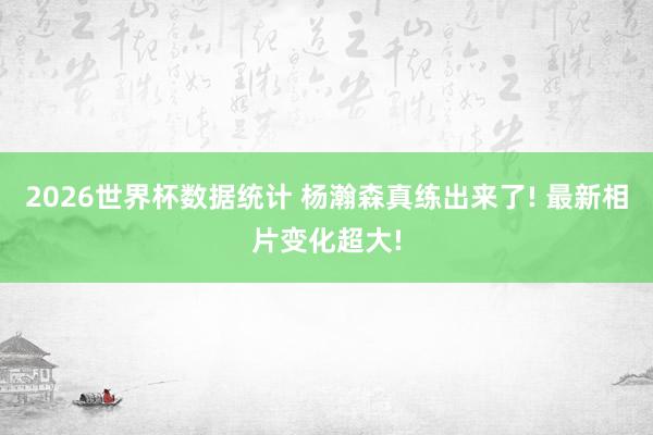 2026世界杯数据统计 杨瀚森真练出来了! 最新相片变化超大!