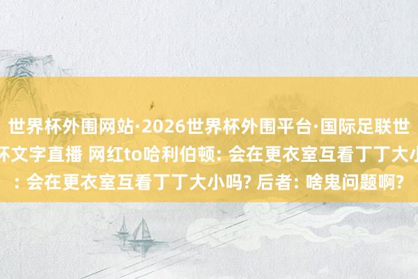 世界杯外围网站·2026世界杯外围平台·国际足联世界杯外围，2026世界杯文字直播 网红to哈利伯顿: 会在更衣室互看丁丁大小吗? 后者: 啥鬼问题啊?