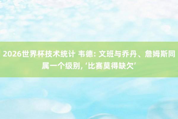 2026世界杯技术统计 韦德: 文班与乔丹、詹姆斯同属一个级别， ‘比赛莫得缺欠’