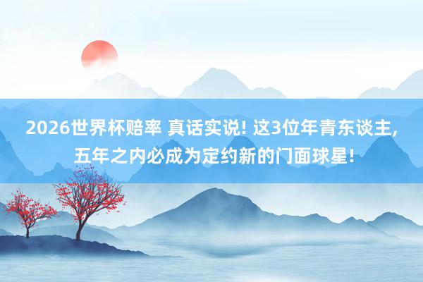 2026世界杯赔率 真话实说! 这3位年青东谈主, 五年之内必成为定约新的门面球星!