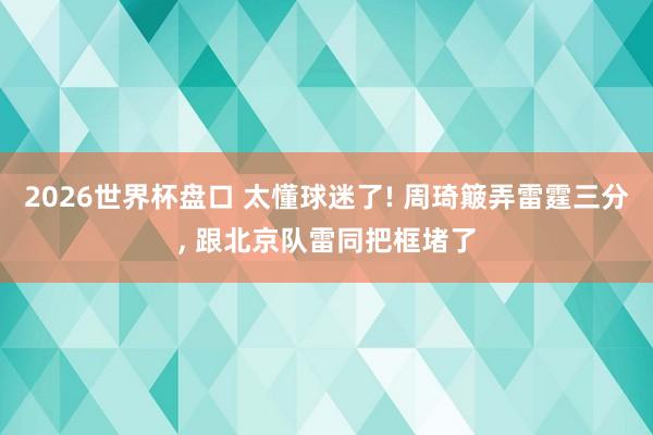 2026世界杯盘口 太懂球迷了! 周琦簸弄雷霆三分, 跟北京队雷同把框堵了