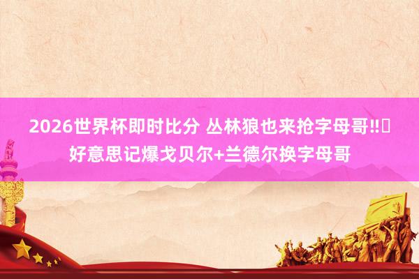 2026世界杯即时比分 丛林狼也来抢字母哥‼️好意思记爆戈贝尔+兰德尔换字母哥
