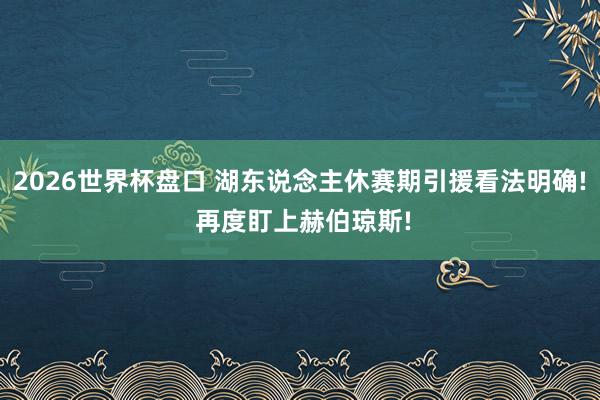 2026世界杯盘口 湖东说念主休赛期引援看法明确! 再度盯上赫伯琼斯!