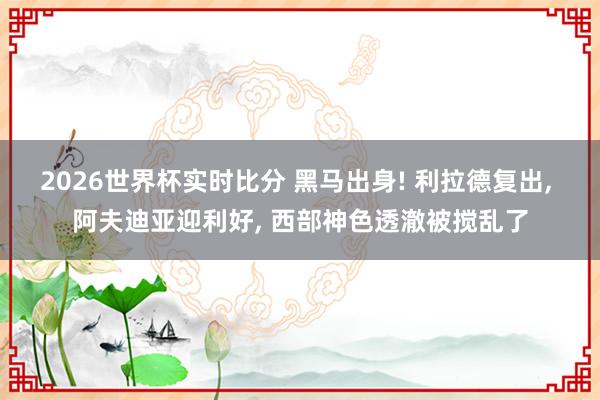 2026世界杯实时比分 黑马出身! 利拉德复出, 阿夫迪亚迎利好, 西部神色透澈被搅乱了
