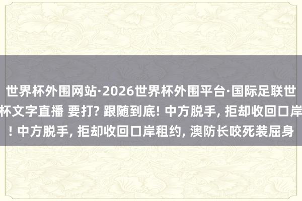 世界杯外围网站·2026世界杯外围平台·国际足联世界杯外围，2026世界杯文字直播 要打? 跟随到底! 中方脱手， 拒却收回口岸租约， 澳防长咬死装屈身