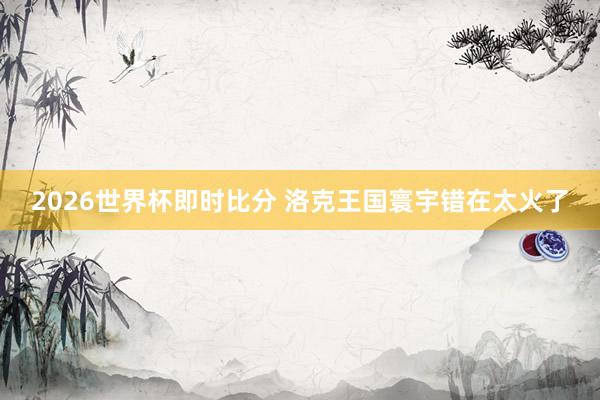 2026世界杯即时比分 洛克王国寰宇错在太火了