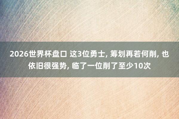2026世界杯盘口 这3位勇士， 筹划再若何削， 也依旧很强势， 临了一位削了至少10次