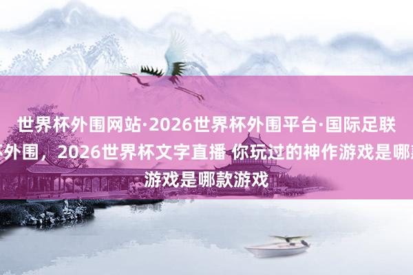 世界杯外围网站·2026世界杯外围平台·国际足联世界杯外围,2026世界杯文字直播 你玩过的神作游戏是哪款游戏