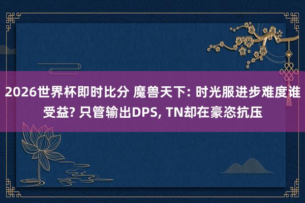 2026世界杯即时比分 魔兽天下: 时光服进步难度谁受益? 只管输出DPS, TN却在豪恣抗压
