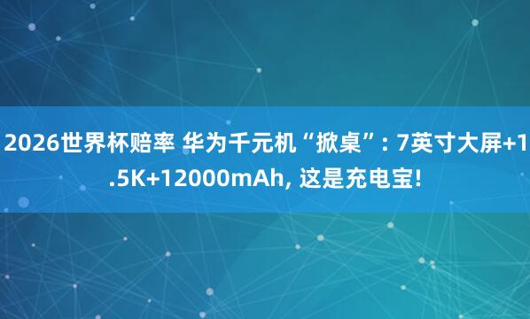 2026世界杯赔率 华为千元机“掀桌”: 7英寸大屏+1.5K+12000mAh, 这是充电宝!