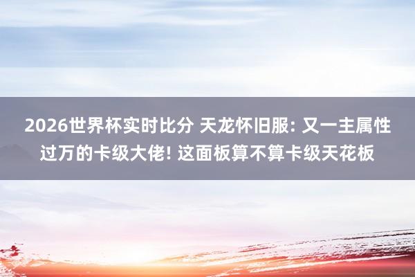 2026世界杯实时比分 天龙怀旧服: 又一主属性过万的卡级大佬! 这面板算不算卡级天花板