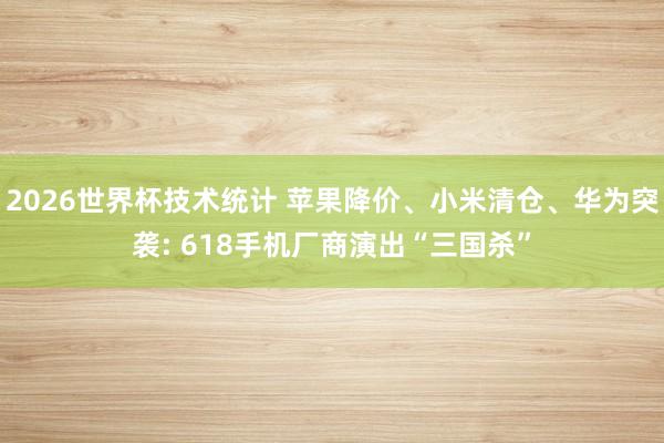 2026世界杯技术统计 苹果降价、小米清仓、华为突袭: 618手机厂商演出“三国杀”