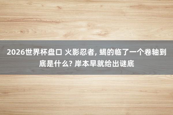 2026世界杯盘口 火影忍者, 蝎的临了一个卷轴到底是什么? 岸本早就给出谜底
